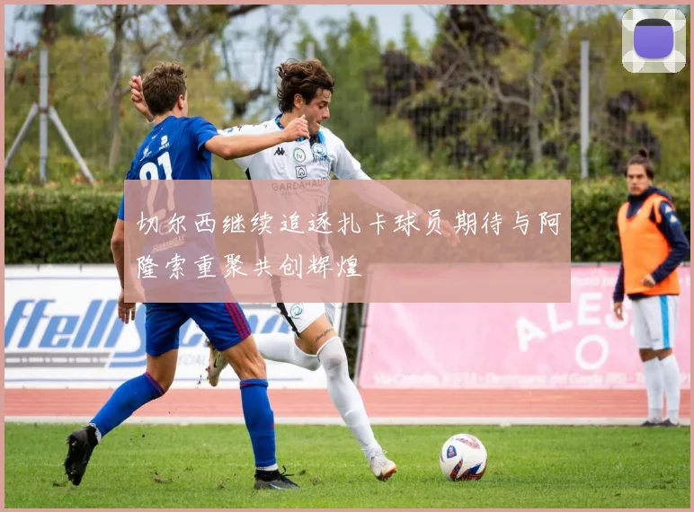 切尔西继续追逐扎卡球员期待与阿隆索重聚共创辉煌