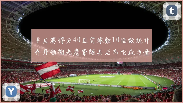 季后赛得分40且罚球数10场数统计乔丹领衔老詹紧随其后布伦森与登库并肩奋战