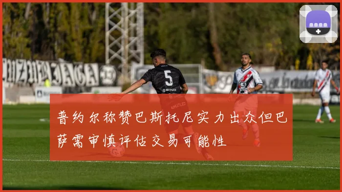 普约尔称赞巴斯托尼实力出众但巴萨需审慎评估交易可能性