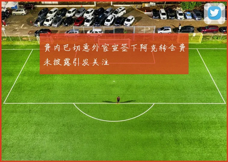 费内巴切意外官宣签下阿克转会费未披露引发关注