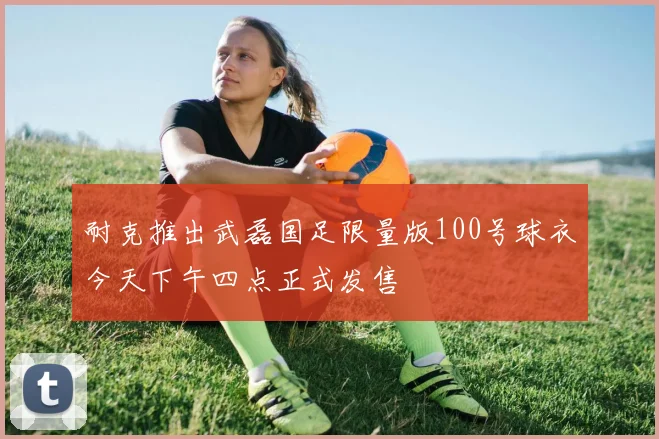 耐克推出武磊国足限量版100号球衣今天下午四点正式发售