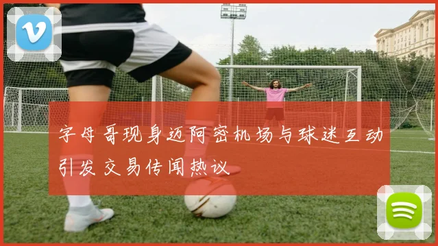 字母哥现身迈阿密机场与球迷互动引发交易传闻热议