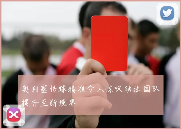 奥利塞传球精准令人惊叹助法国队提升至新境界
