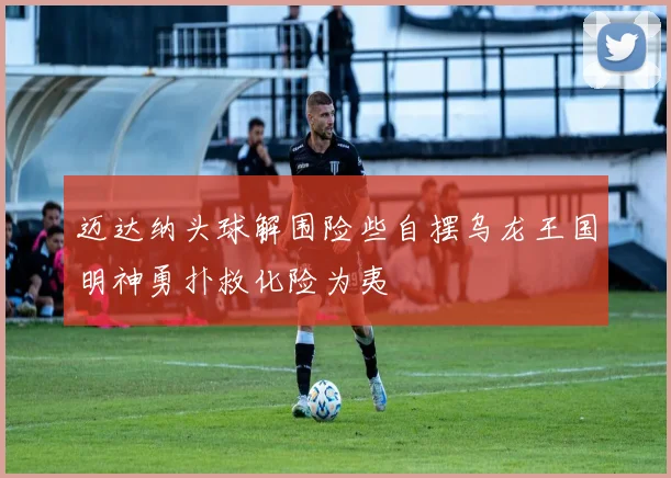 迈达纳头球解围险些自摆乌龙王国明神勇扑救化险为夷