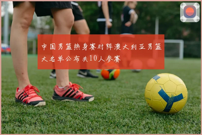 中国男篮热身赛对阵澳大利亚男篮大名单公布共10人参赛
