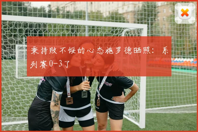 秉持败不馁的心态施罗德晒照：系列赛0-3了