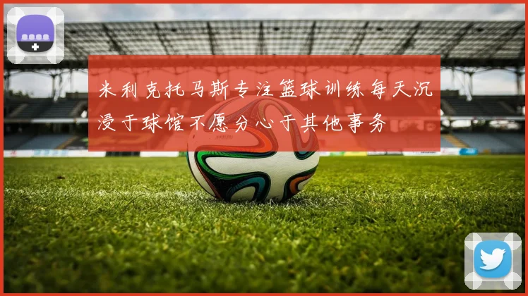 米利克托马斯专注篮球训练每天沉浸于球馆不愿分心于其他事务