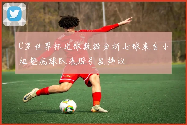 C罗世界杯进球数据分析七球来自小组垫底球队表现引发热议
