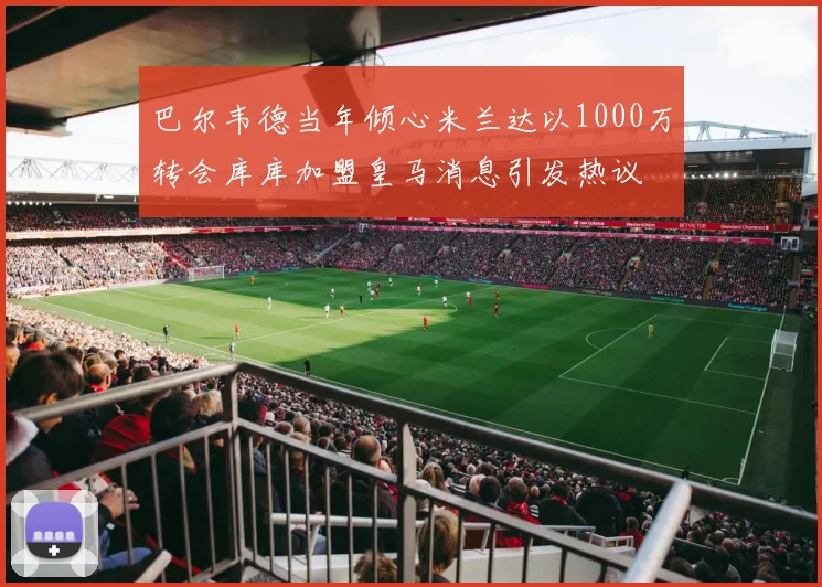 巴尔韦德当年倾心米兰达以1000万转会库库加盟皇马消息引发热议