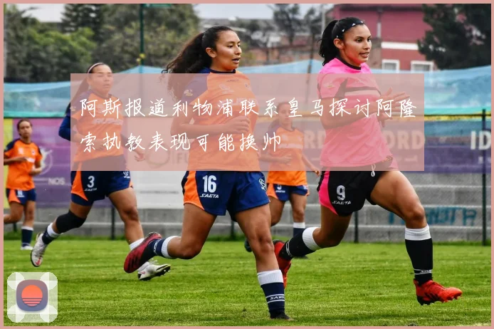 阿斯报道利物浦联系皇马探讨阿隆索执教表现可能换帅