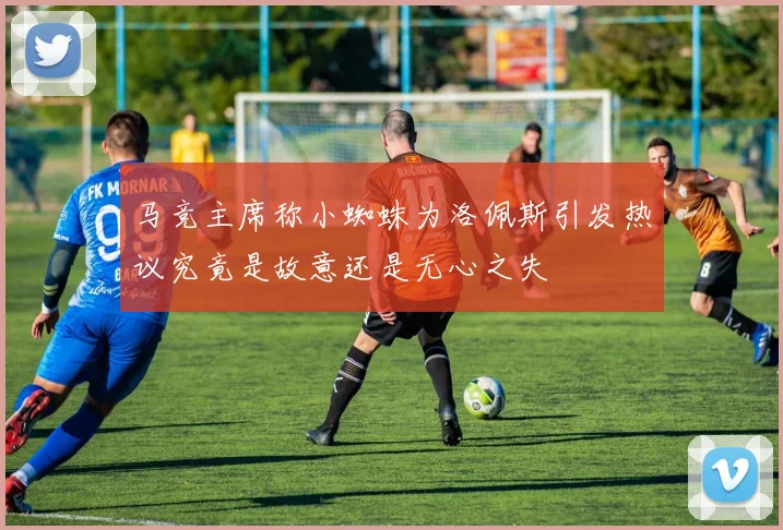 马竞主席称小蜘蛛为洛佩斯引发热议究竟是故意还是无心之失