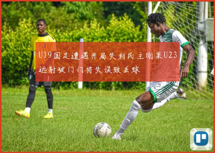 U19国足遭遇开局失利民主刚果U23远射破门门将失误致丢球